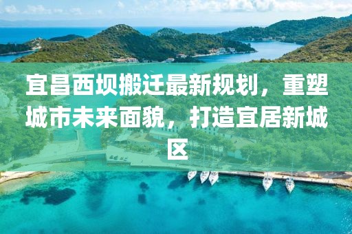 宜昌西壩搬遷最新規(guī)劃，重塑城市未來(lái)面貌，打造宜居新城區(qū)