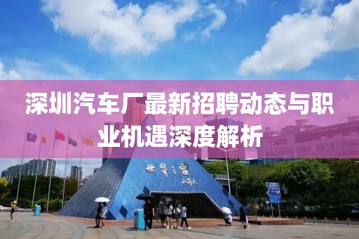 深圳汽車廠最新招聘動態(tài)與職業(yè)機遇深度解析