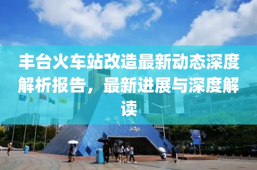 豐臺(tái)火車(chē)站改造最新動(dòng)態(tài)深度解析報(bào)告，最新進(jìn)展與深度解讀