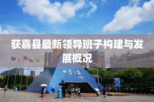 獲嘉縣最新領(lǐng)導(dǎo)班子構(gòu)建與發(fā)展概況