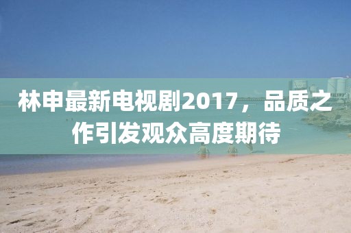 林申最新電視劇2017，品質(zhì)之作引發(fā)觀眾高度期待