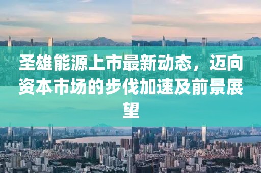 圣雄能源上市最新動(dòng)態(tài)，邁向資本市場(chǎng)的步伐加速及前景展望