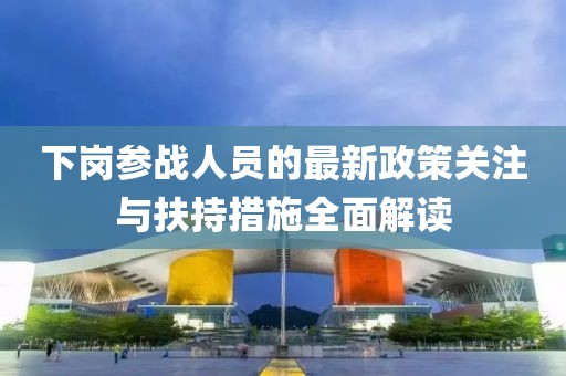下崗參戰(zhàn)人員的最新政策關(guān)注與扶持措施全面解讀