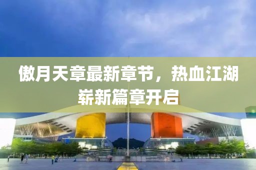 傲月天章最新章節(jié)，熱血江湖嶄新篇章開啟