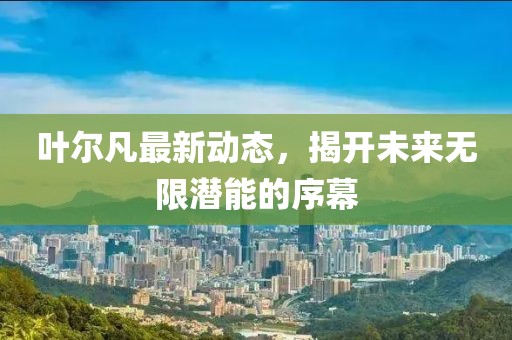 葉爾凡最新動(dòng)態(tài)，揭開未來(lái)無(wú)限潛能的序幕
