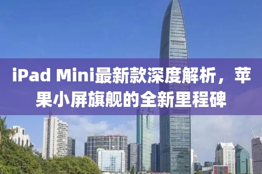 iPad Mini最新款深度解析，蘋果小屏旗艦的全新里程碑
