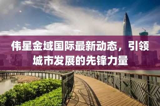 偉星金域國際最新動態(tài)，引領(lǐng)城市發(fā)展的先鋒力量