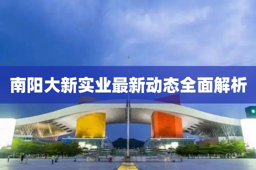 南陽(yáng)大新實(shí)業(yè)最新動(dòng)態(tài)全面解析