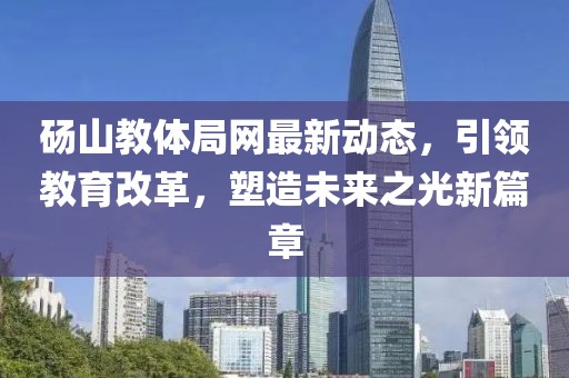 碭山教體局網(wǎng)最新動態(tài)，引領(lǐng)教育改革，塑造未來之光新篇章