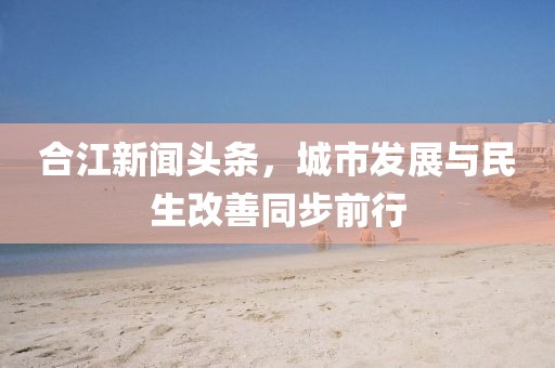 合江新聞?lì)^條，城市發(fā)展與民生改善同步前行