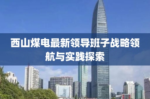 西山煤電最新領(lǐng)導(dǎo)班子戰(zhàn)略領(lǐng)航與實踐探索