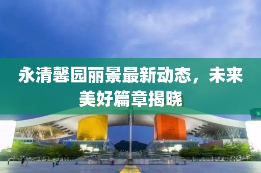 永清馨園麗景最新動(dòng)態(tài)，未來(lái)美好篇章揭曉