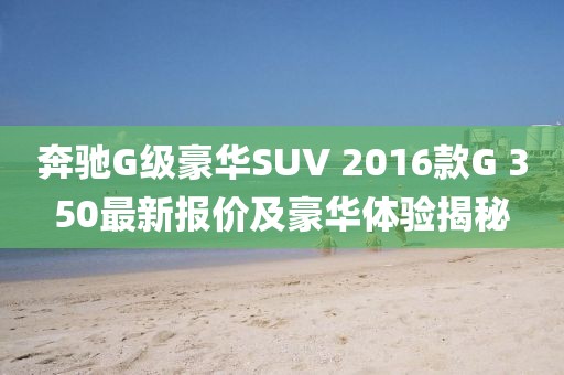 奔馳G級豪華SUV 2016款G 350最新報價及豪華體驗揭秘