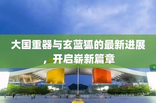 大國重器與玄藍(lán)狐的最新進(jìn)展，開啟嶄新篇章