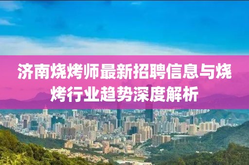 濟(jì)南燒烤師最新招聘信息與燒烤行業(yè)趨勢深度解析