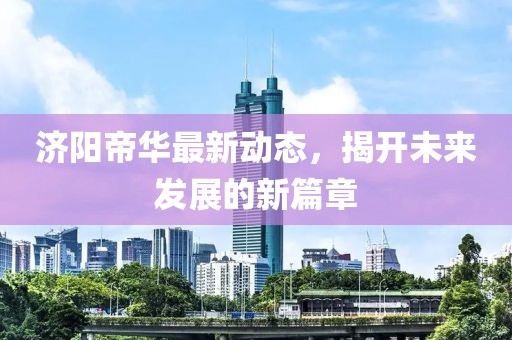 濟(jì)陽帝華最新動(dòng)態(tài)，揭開未來發(fā)展的新篇章