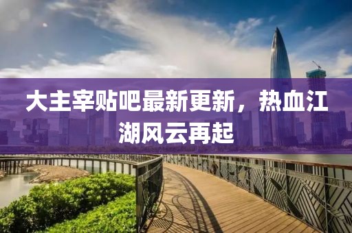 大主宰貼吧最新更新，熱血江湖風(fēng)云再起