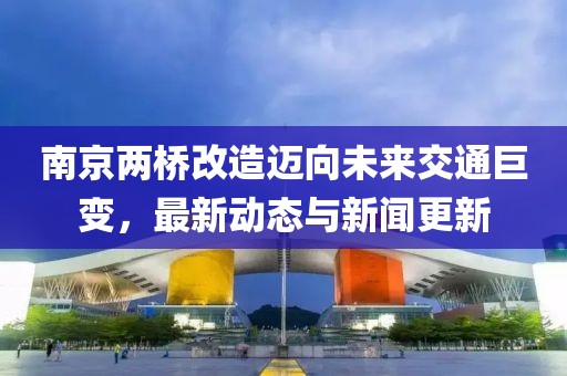 南京兩橋改造邁向未來交通巨變，最新動態(tài)與新聞更新