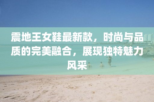 震地王女鞋最新款，時尚與品質(zhì)的完美融合，展現(xiàn)獨特魅力風采
