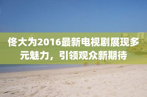 佟大為2016最新電視劇展現(xiàn)多元魅力，引領觀眾新期待