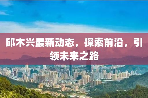 邱木興最新動態(tài)，探索前沿，引領(lǐng)未來之路