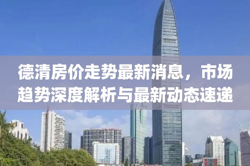 德清房價(jià)走勢最新消息，市場趨勢深度解析與最新動(dòng)態(tài)速遞