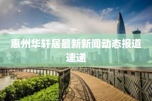 惠州華軒居最新新聞動態(tài)報道速遞