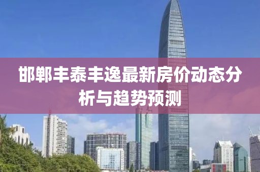 邯鄲豐泰豐逸最新房價(jià)動(dòng)態(tài)分析與趨勢預(yù)測