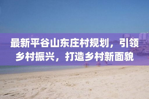 最新平谷山東莊村規(guī)劃，引領鄉(xiāng)村振興，打造鄉(xiāng)村新面貌