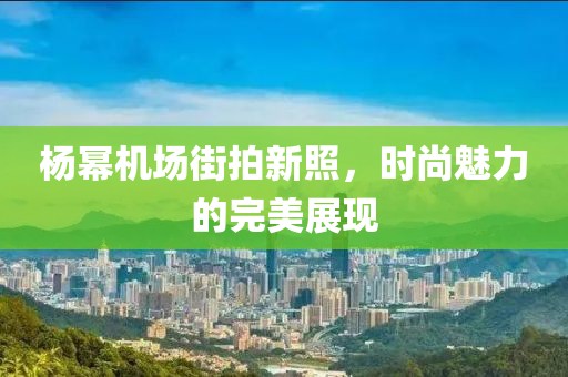 楊冪機(jī)場(chǎng)街拍新照，時(shí)尚魅力的完美展現(xiàn)