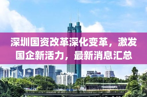 深圳國資改革深化變革，激發(fā)國企新活力，最新消息匯總