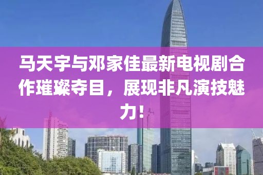 馬天宇與鄧家佳最新電視劇合作璀璨奪目，展現(xiàn)非凡演技魅力！