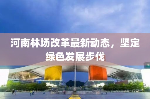 河南林場改革最新動態(tài)，堅定綠色發(fā)展步伐