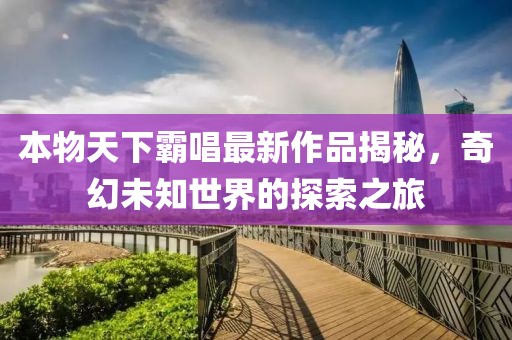 本物天下霸唱最新作品揭秘，奇幻未知世界的探索之旅