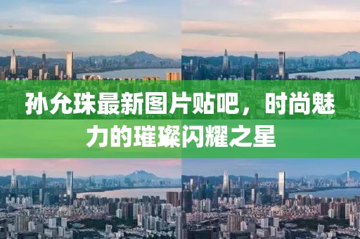 孫允珠最新圖片貼吧，時尚魅力的璀璨閃耀之星