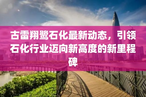 古雷翔鷺石化最新動(dòng)態(tài)，引領(lǐng)石化行業(yè)邁向新高度的新里程碑