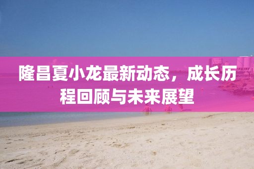 隆昌夏小龍最新動(dòng)態(tài)，成長(zhǎng)歷程回顧與未來(lái)展望