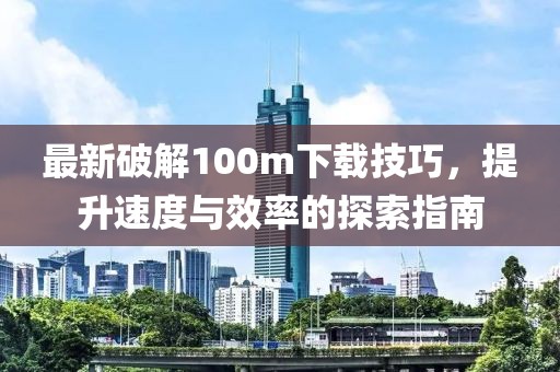 最新破解100m下載技巧，提升速度與效率的探索指南