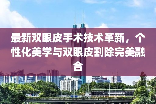 最新雙眼皮手術(shù)技術(shù)革新，個(gè)性化美學(xué)與雙眼皮割除完美融合