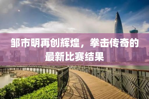 鄒市明再創(chuàng)輝煌，拳擊傳奇的最新比賽結(jié)果