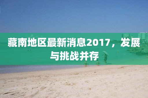 藏南地區(qū)最新消息2017，發(fā)展與挑戰(zhàn)并存