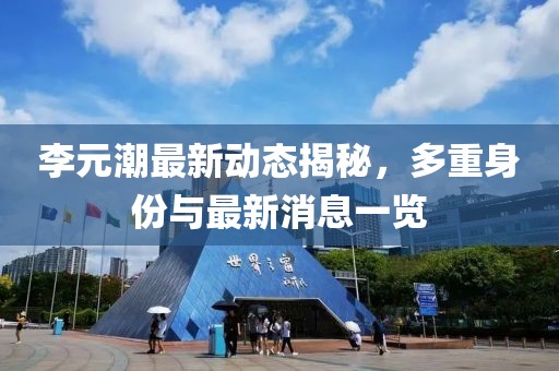 李元潮最新動(dòng)態(tài)揭秘，多重身份與最新消息一覽