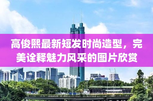 高俊熙最新短發(fā)時(shí)尚造型，完美詮釋魅力風(fēng)采的圖片欣賞