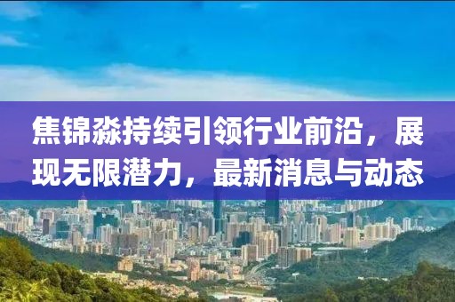 焦錦淼持續(xù)引領(lǐng)行業(yè)前沿，展現(xiàn)無限潛力，最新消息與動(dòng)態(tài)