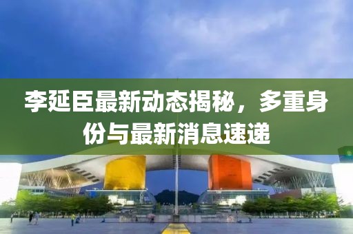 李延臣最新動(dòng)態(tài)揭秘，多重身份與最新消息速遞