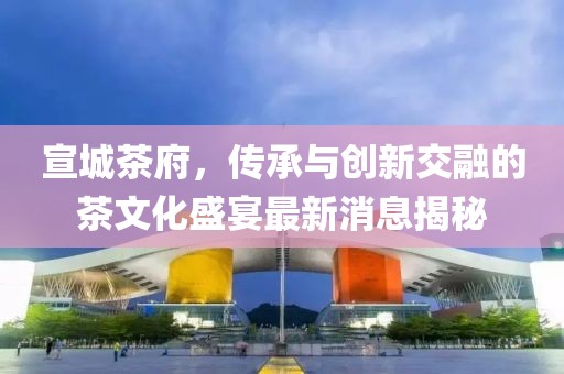 宣城茶府，傳承與創(chuàng)新交融的茶文化盛宴最新消息揭秘
