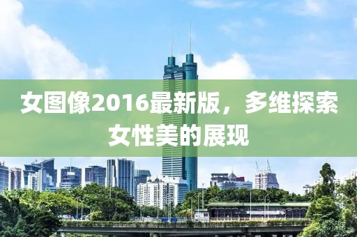 女圖像2016最新版，多維探索女性美的展現(xiàn)