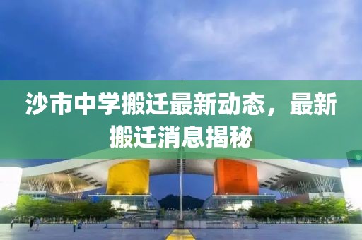 沙市中學搬遷最新動態(tài)，最新搬遷消息揭秘