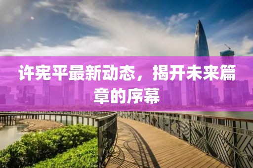 許憲平最新動(dòng)態(tài)，揭開未來篇章的序幕