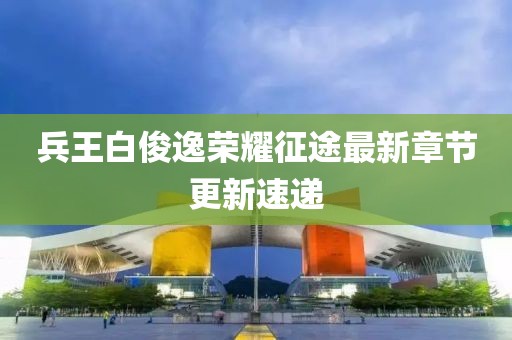 兵王白俊逸榮耀征途最新章節(jié)更新速遞
